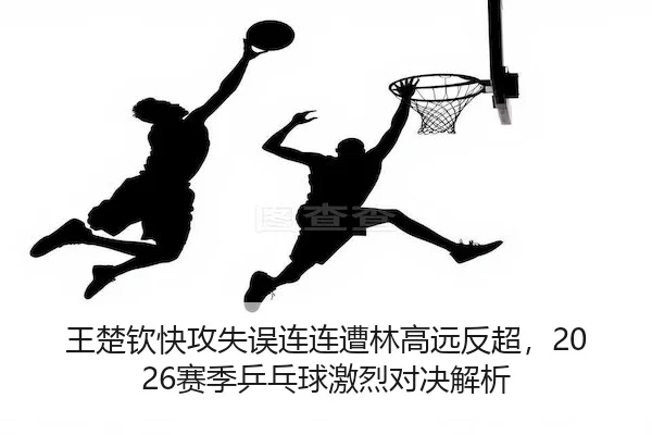 王楚钦快攻失误连连遭林高远反超，2026赛季乒乓球激烈对决解析